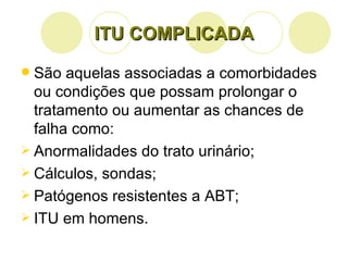 ITU COMPLICADA São aquelas associadas a comorbidades ou condições que possam prolongar o tratamento ou aumentar as chances de falha como: Anormalidades do trato urinário; Cálculos, sondas; Patógenos resistentes a ABT; ITU em homens. 