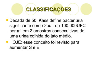 CLASSIFICAÇÕES Década de 50: Kass define bacteriúria significante como >ou= ou 100.000UFC por ml em 2 amostras consecultivas de uma urina colhida do jato médio. HOJE: esse conceito foi revisto para aumentar S e E 