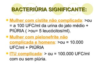 BACTERIÚRIA SIGNIFICANTE: Mulher com cistite não complicada :  >ou = a 100 UFC/ml da urina do jato médio + PIÚRIA ( >ou= 5 leucócitos/ml). Mulher com pielonefrite não complicada e homens :  >ou = 10.000 UFC/ml + PIÚRIA ITU complicada :  > ou = 100.000 UFC/ml com ou sem piúria. 