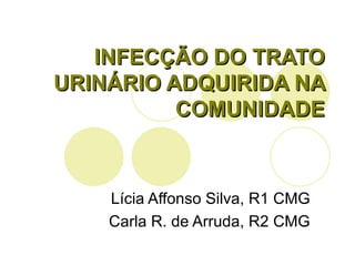 INFECÇÃO DO TRATO URINÁRIO ADQUIRIDA NA COMUNIDADE Lícia Affonso Silva, R1 CMG Carla R. de Arruda, R2 CMG 