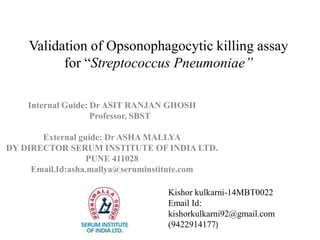 Validation of Opsonophagocytic killing assay
for “Streptococcus Pneumoniae’’
Internal Guide: Dr ASIT RANJAN GHOSH
Professor, SBST
External guide: Dr ASHA MALLYA
DY DIRECTOR SERUM INSTITUTE OF INDIA LTD.
PUNE 411028
Email.Id:asha.mallya@seruminstitute.com
Kishor kulkarni-14MBT0022
Email Id:
kishorkulkarni92@gmail.com
(9422914177)
 