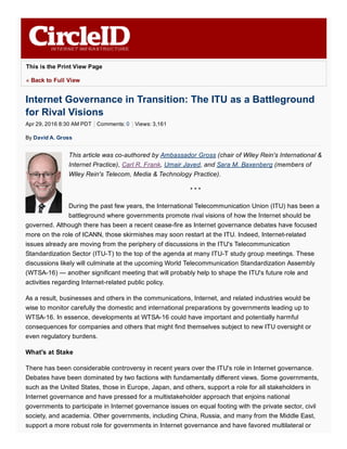 Apr 29, 2016 8:30 AM PDT Comments: 0 Views: 3,161
This is the Print View Page
« Back to Full View
Internet Governance in Transition: The ITU as a Battleground
for Rival Visions
By David A. Gross
This article was co­authored by Ambassador Gross (chair of Wiley Rein's International &
Internet Practice), Carl R. Frank, Umair Javed, and Sara M. Baxenberg (members of
Wiley Rein's Telecom, Media & Technology Practice).
* * *
During the past few years, the International Telecommunication Union (ITU) has been a
battleground where governments promote rival visions of how the Internet should be
governed. Although there has been a recent cease­fire as Internet governance debates have focused
more on the role of ICANN, those skirmishes may soon restart at the ITU. Indeed, Internet­related
issues already are moving from the periphery of discussions in the ITU's Telecommunication
Standardization Sector (ITU­T) to the top of the agenda at many ITU­T study group meetings. These
discussions likely will culminate at the upcoming World Telecommunication Standardization Assembly
(WTSA­16) — another significant meeting that will probably help to shape the ITU's future role and
activities regarding Internet­related public policy.
As a result, businesses and others in the communications, Internet, and related industries would be
wise to monitor carefully the domestic and international preparations by governments leading up to
WTSA­16. In essence, developments at WTSA­16 could have important and potentially harmful
consequences for companies and others that might find themselves subject to new ITU oversight or
even regulatory burdens.
What's at Stake
There has been considerable controversy in recent years over the ITU's role in Internet governance.
Debates have been dominated by two factions with fundamentally different views. Some governments,
such as the United States, those in Europe, Japan, and others, support a role for all stakeholders in
Internet governance and have pressed for a multistakeholder approach that enjoins national
governments to participate in Internet governance issues on equal footing with the private sector, civil
society, and academia. Other governments, including China, Russia, and many from the Middle East,
support a more robust role for governments in Internet governance and have favored multilateral or
 