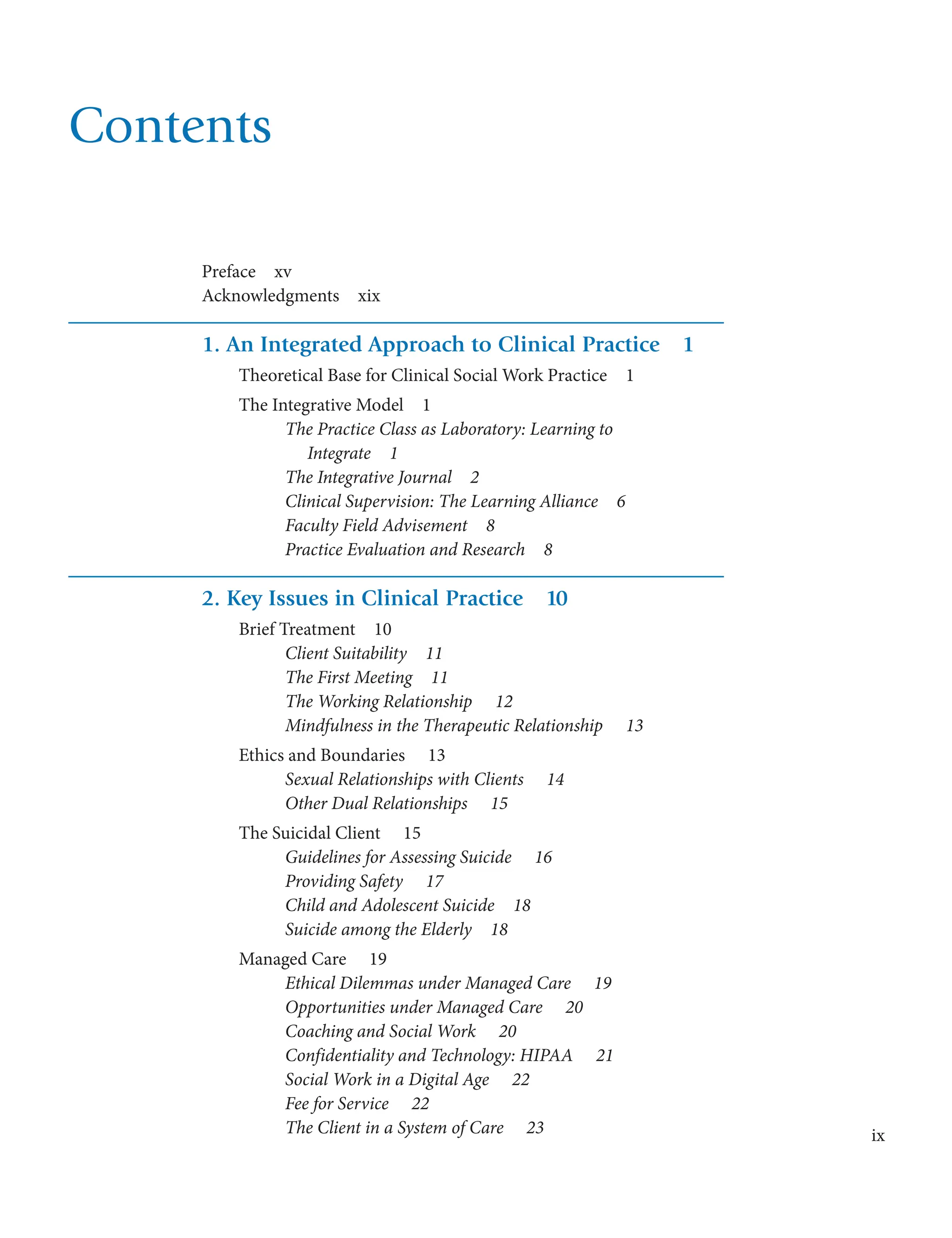 ix
Contents
Preface  xv
Acknowledgments  xix
1. An Integrated Approach to Clinical Practice  1
Theoretical Base for Clinical Social Work Practice  1
The Integrative Model  1
The Practice Class as Laboratory: Learning to
Integrate  1
The Integrative Journal  2
Clinical Supervision: The Learning Alliance  6
Faculty Field Advisement  8
Practice Evaluation and Research  8
2. Key Issues in Clinical Practice  10
Brief Treatment  10
Client Suitability  11
The First Meeting  11
The Working Relationship   12
Mindfulness in the Therapeutic Relationship   13
Ethics and Boundaries   13
Sexual Relationships with Clients   14
Other Dual Relationships   15
The Suicidal Client   15
Guidelines for Assessing Suicide   16
Providing Safety   17
Child and Adolescent Suicide  18
Suicide among the Elderly  18
Managed Care   19
Ethical Dilemmas under Managed Care   19
Opportunities under Managed Care   20
Coaching and Social Work   20
Confidentiality and Technology: HIPAA   21
Social Work in a Digital Age   22
Fee for Service   22
The Client in a System of Care   23
 