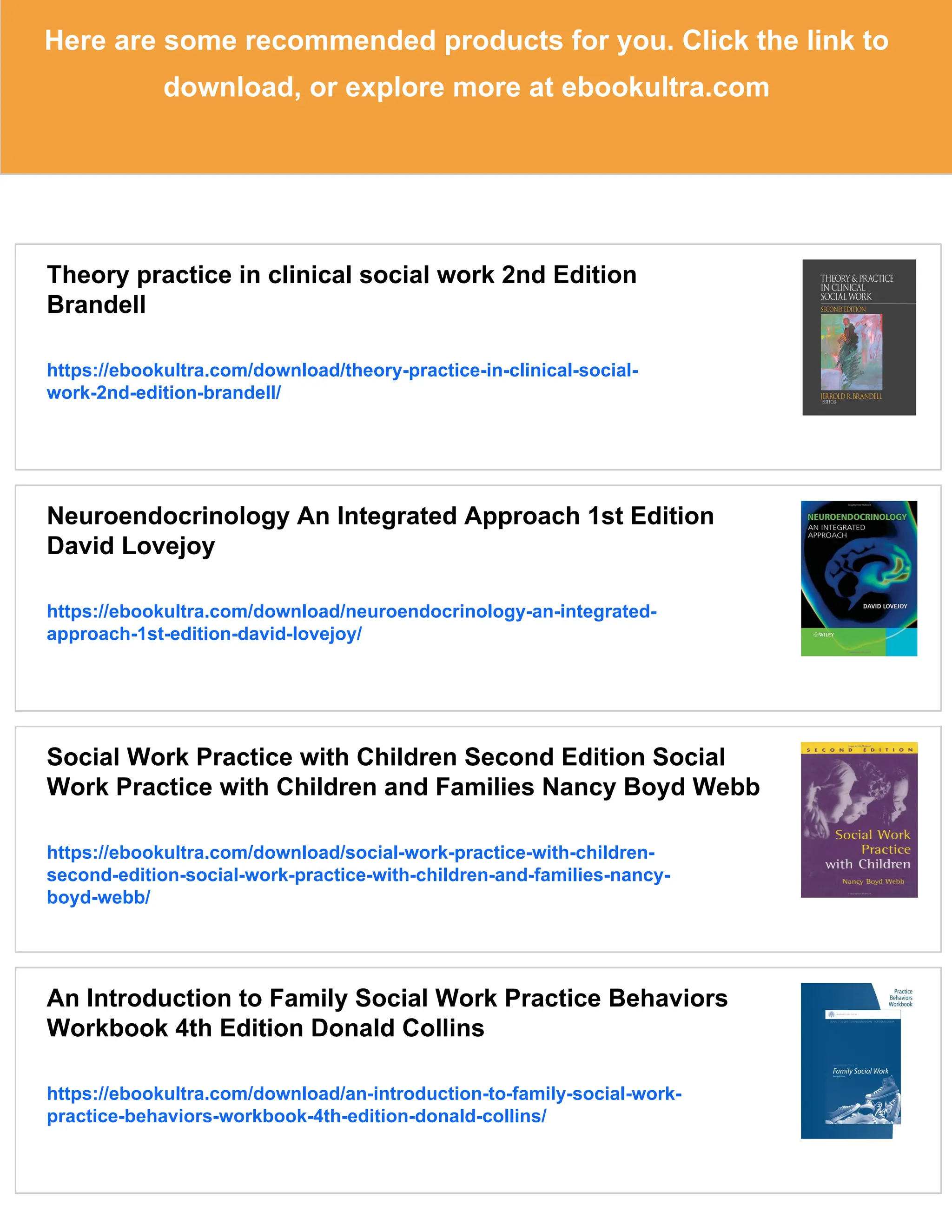 Here are some recommended products for you. Click the link to
download, or explore more at ebookultra.com
Theory practice in clinical social work 2nd Edition
Brandell
https://ebookultra.com/download/theory-practice-in-clinical-social-
work-2nd-edition-brandell/
Neuroendocrinology An Integrated Approach 1st Edition
David Lovejoy
https://ebookultra.com/download/neuroendocrinology-an-integrated-
approach-1st-edition-david-lovejoy/
Social Work Practice with Children Second Edition Social
Work Practice with Children and Families Nancy Boyd Webb
https://ebookultra.com/download/social-work-practice-with-children-
second-edition-social-work-practice-with-children-and-families-nancy-
boyd-webb/
An Introduction to Family Social Work Practice Behaviors
Workbook 4th Edition Donald Collins
https://ebookultra.com/download/an-introduction-to-family-social-work-
practice-behaviors-workbook-4th-edition-donald-collins/
 