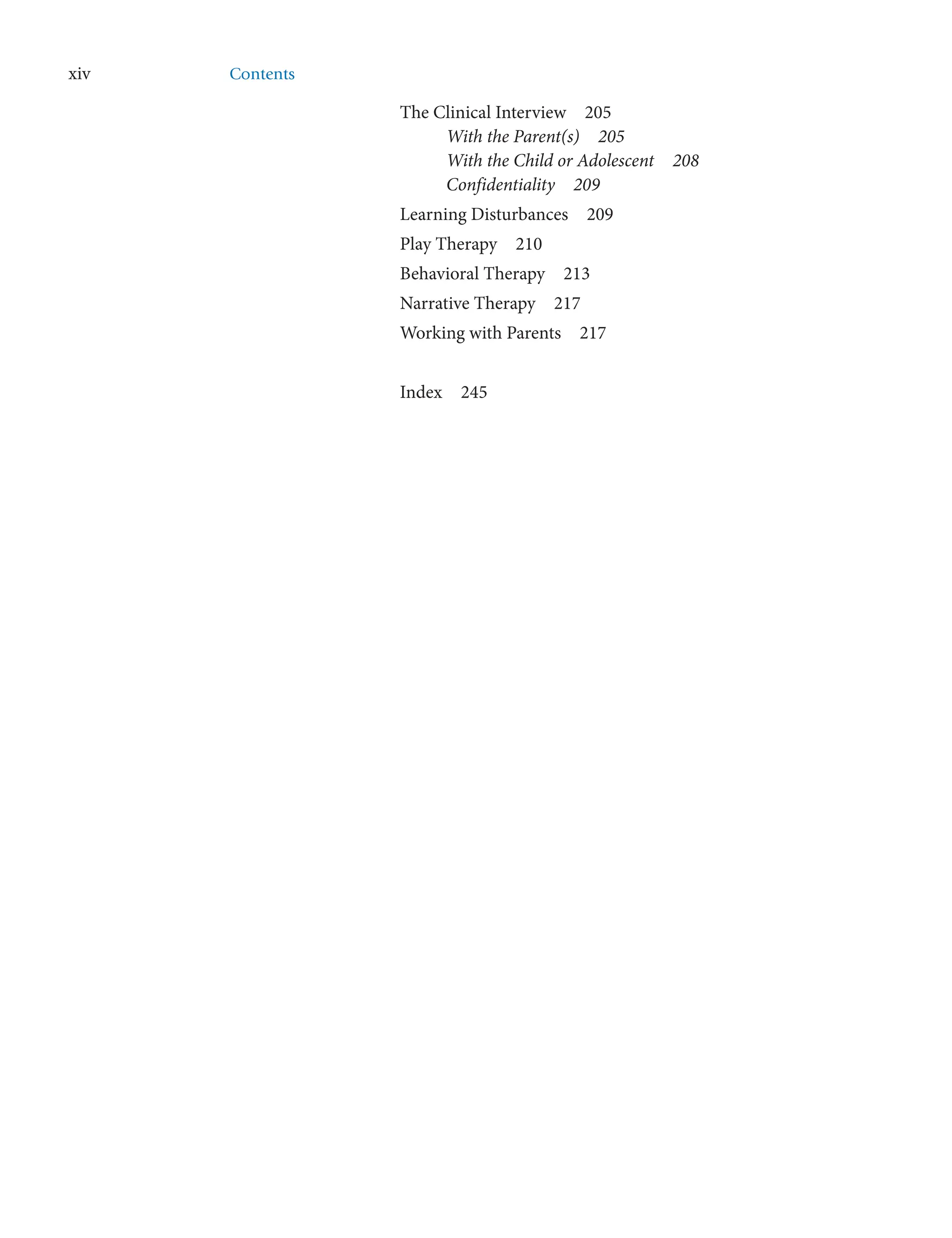 xiv Contents
The Clinical Interview  205
With the Parent(s)  205
With the Child or Adolescent  208
Confidentiality  209
Learning Disturbances  209
Play Therapy  210
Behavioral Therapy  213
Narrative Therapy  217
Working with Parents  217
Index  245
 