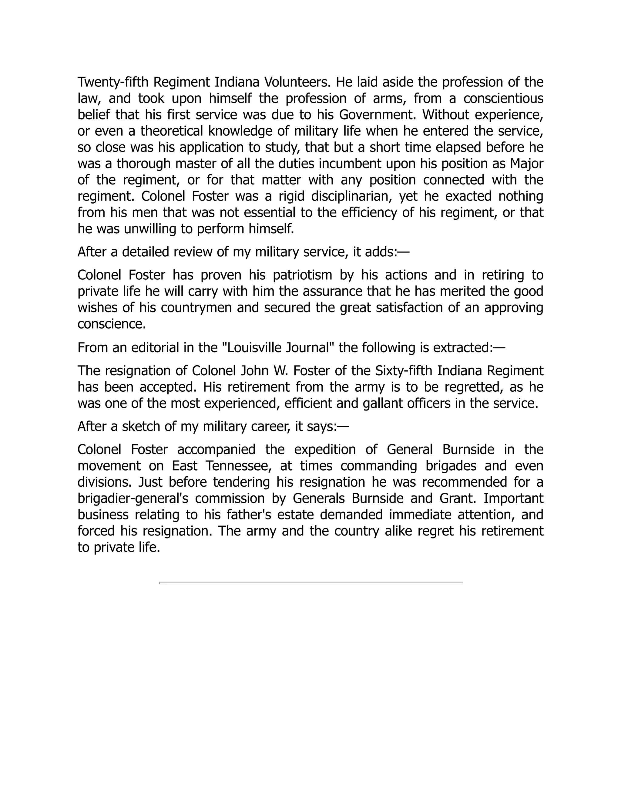 Twenty-fifth Regiment Indiana Volunteers. He laid aside the profession of the
law, and took upon himself the profession of arms, from a conscientious
belief that his first service was due to his Government. Without experience,
or even a theoretical knowledge of military life when he entered the service,
so close was his application to study, that but a short time elapsed before he
was a thorough master of all the duties incumbent upon his position as Major
of the regiment, or for that matter with any position connected with the
regiment. Colonel Foster was a rigid disciplinarian, yet he exacted nothing
from his men that was not essential to the efficiency of his regiment, or that
he was unwilling to perform himself.
After a detailed review of my military service, it adds:—
Colonel Foster has proven his patriotism by his actions and in retiring to
private life he will carry with him the assurance that he has merited the good
wishes of his countrymen and secured the great satisfaction of an approving
conscience.
From an editorial in the Louisville Journal the following is extracted:—
The resignation of Colonel John W. Foster of the Sixty-fifth Indiana Regiment
has been accepted. His retirement from the army is to be regretted, as he
was one of the most experienced, efficient and gallant officers in the service.
After a sketch of my military career, it says:—
Colonel Foster accompanied the expedition of General Burnside in the
movement on East Tennessee, at times commanding brigades and even
divisions. Just before tendering his resignation he was recommended for a
brigadier-general's commission by Generals Burnside and Grant. Important
business relating to his father's estate demanded immediate attention, and
forced his resignation. The army and the country alike regret his retirement
to private life.
 