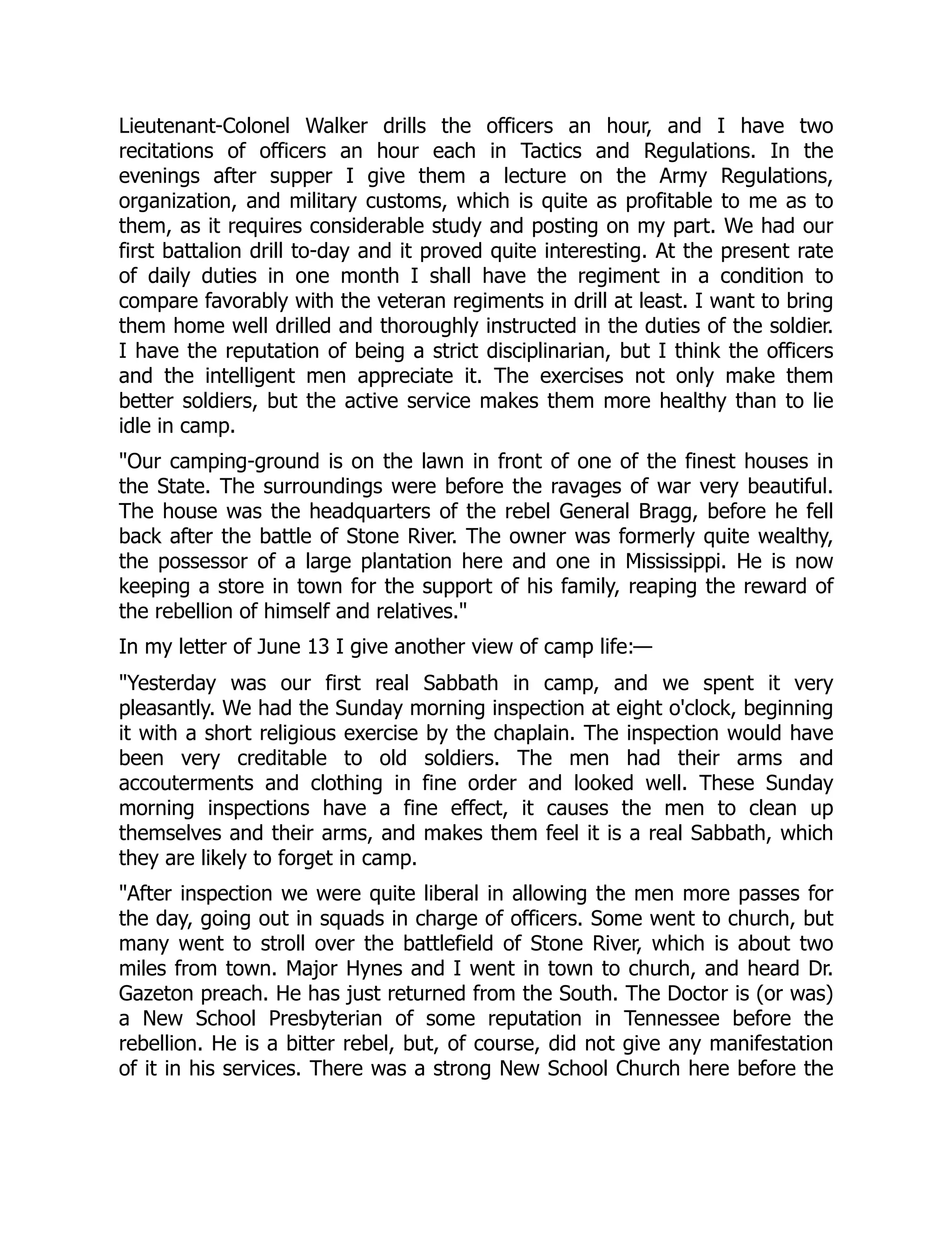 Lieutenant-Colonel Walker drills the officers an hour, and I have two
recitations of officers an hour each in Tactics and Regulations. In the
evenings after supper I give them a lecture on the Army Regulations,
organization, and military customs, which is quite as profitable to me as to
them, as it requires considerable study and posting on my part. We had our
first battalion drill to-day and it proved quite interesting. At the present rate
of daily duties in one month I shall have the regiment in a condition to
compare favorably with the veteran regiments in drill at least. I want to bring
them home well drilled and thoroughly instructed in the duties of the soldier.
I have the reputation of being a strict disciplinarian, but I think the officers
and the intelligent men appreciate it. The exercises not only make them
better soldiers, but the active service makes them more healthy than to lie
idle in camp.
Our camping-ground is on the lawn in front of one of the finest houses in
the State. The surroundings were before the ravages of war very beautiful.
The house was the headquarters of the rebel General Bragg, before he fell
back after the battle of Stone River. The owner was formerly quite wealthy,
the possessor of a large plantation here and one in Mississippi. He is now
keeping a store in town for the support of his family, reaping the reward of
the rebellion of himself and relatives.
In my letter of June 13 I give another view of camp life:—
Yesterday was our first real Sabbath in camp, and we spent it very
pleasantly. We had the Sunday morning inspection at eight o'clock, beginning
it with a short religious exercise by the chaplain. The inspection would have
been very creditable to old soldiers. The men had their arms and
accouterments and clothing in fine order and looked well. These Sunday
morning inspections have a fine effect, it causes the men to clean up
themselves and their arms, and makes them feel it is a real Sabbath, which
they are likely to forget in camp.
After inspection we were quite liberal in allowing the men more passes for
the day, going out in squads in charge of officers. Some went to church, but
many went to stroll over the battlefield of Stone River, which is about two
miles from town. Major Hynes and I went in town to church, and heard Dr.
Gazeton preach. He has just returned from the South. The Doctor is (or was)
a New School Presbyterian of some reputation in Tennessee before the
rebellion. He is a bitter rebel, but, of course, did not give any manifestation
of it in his services. There was a strong New School Church here before the
 