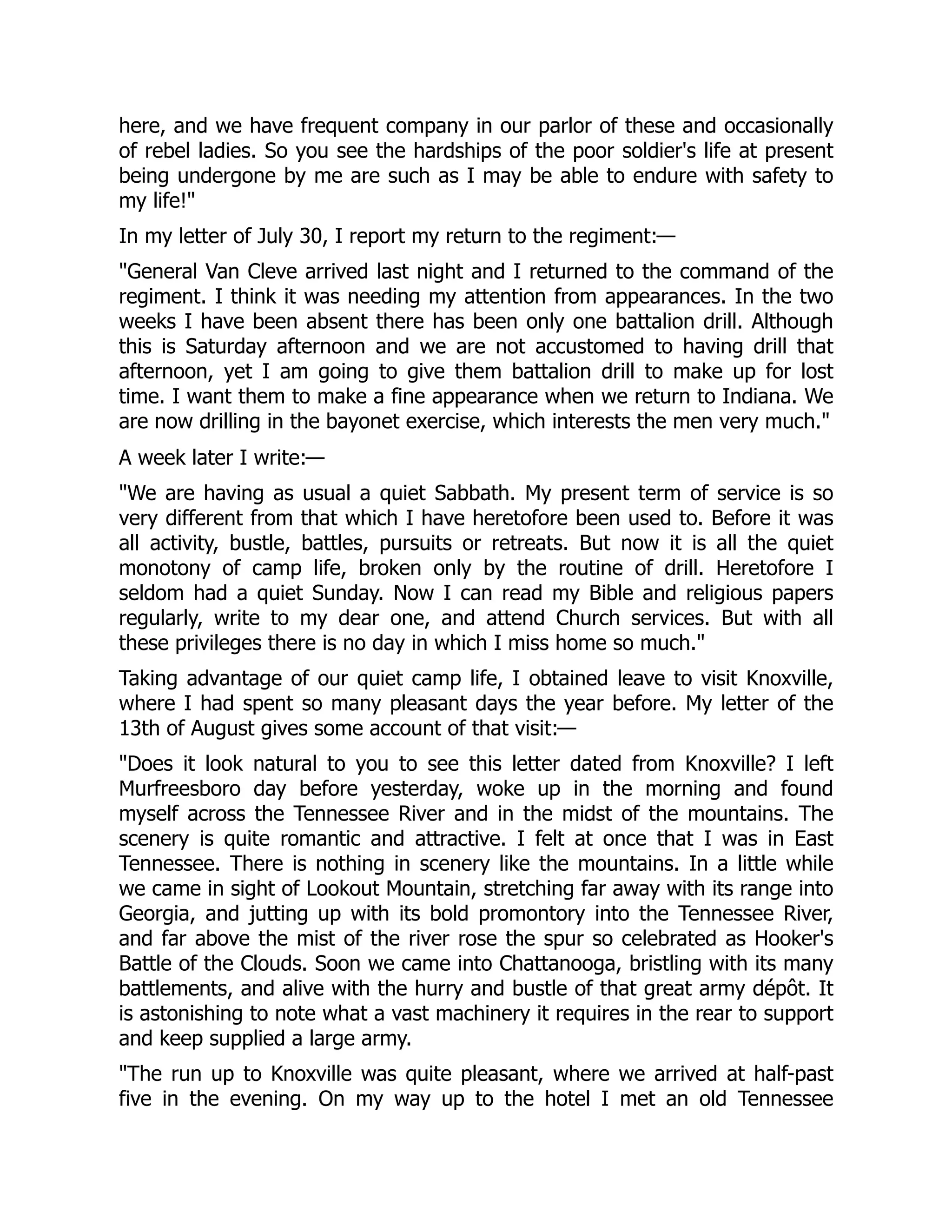 here, and we have frequent company in our parlor of these and occasionally
of rebel ladies. So you see the hardships of the poor soldier's life at present
being undergone by me are such as I may be able to endure with safety to
my life!
In my letter of July 30, I report my return to the regiment:—
General Van Cleve arrived last night and I returned to the command of the
regiment. I think it was needing my attention from appearances. In the two
weeks I have been absent there has been only one battalion drill. Although
this is Saturday afternoon and we are not accustomed to having drill that
afternoon, yet I am going to give them battalion drill to make up for lost
time. I want them to make a fine appearance when we return to Indiana. We
are now drilling in the bayonet exercise, which interests the men very much.
A week later I write:—
We are having as usual a quiet Sabbath. My present term of service is so
very different from that which I have heretofore been used to. Before it was
all activity, bustle, battles, pursuits or retreats. But now it is all the quiet
monotony of camp life, broken only by the routine of drill. Heretofore I
seldom had a quiet Sunday. Now I can read my Bible and religious papers
regularly, write to my dear one, and attend Church services. But with all
these privileges there is no day in which I miss home so much.
Taking advantage of our quiet camp life, I obtained leave to visit Knoxville,
where I had spent so many pleasant days the year before. My letter of the
13th of August gives some account of that visit:—
Does it look natural to you to see this letter dated from Knoxville? I left
Murfreesboro day before yesterday, woke up in the morning and found
myself across the Tennessee River and in the midst of the mountains. The
scenery is quite romantic and attractive. I felt at once that I was in East
Tennessee. There is nothing in scenery like the mountains. In a little while
we came in sight of Lookout Mountain, stretching far away with its range into
Georgia, and jutting up with its bold promontory into the Tennessee River,
and far above the mist of the river rose the spur so celebrated as Hooker's
Battle of the Clouds. Soon we came into Chattanooga, bristling with its many
battlements, and alive with the hurry and bustle of that great army dépôt. It
is astonishing to note what a vast machinery it requires in the rear to support
and keep supplied a large army.
The run up to Knoxville was quite pleasant, where we arrived at half-past
five in the evening. On my way up to the hotel I met an old Tennessee
 