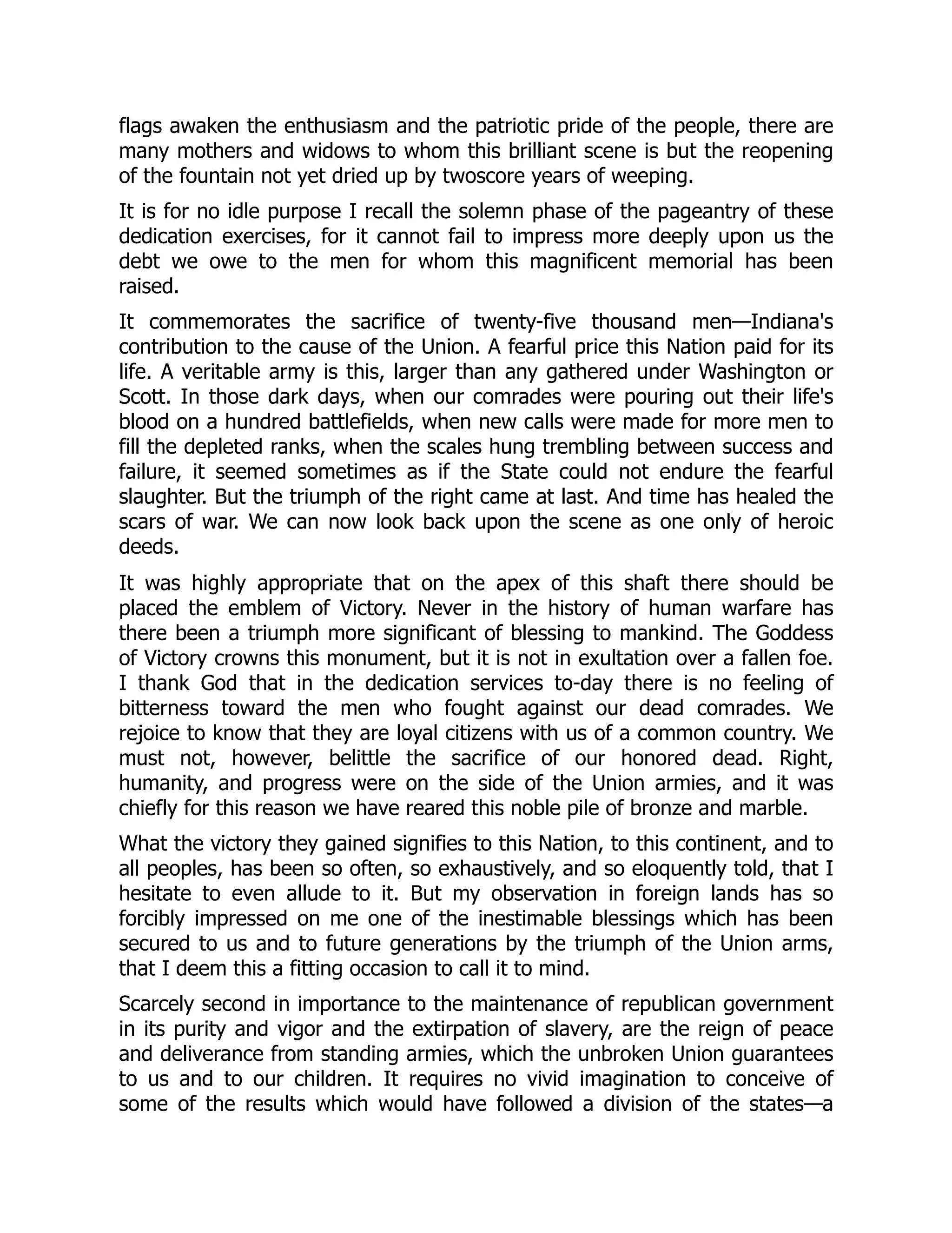 flags awaken the enthusiasm and the patriotic pride of the people, there are
many mothers and widows to whom this brilliant scene is but the reopening
of the fountain not yet dried up by twoscore years of weeping.
It is for no idle purpose I recall the solemn phase of the pageantry of these
dedication exercises, for it cannot fail to impress more deeply upon us the
debt we owe to the men for whom this magnificent memorial has been
raised.
It commemorates the sacrifice of twenty-five thousand men—Indiana's
contribution to the cause of the Union. A fearful price this Nation paid for its
life. A veritable army is this, larger than any gathered under Washington or
Scott. In those dark days, when our comrades were pouring out their life's
blood on a hundred battlefields, when new calls were made for more men to
fill the depleted ranks, when the scales hung trembling between success and
failure, it seemed sometimes as if the State could not endure the fearful
slaughter. But the triumph of the right came at last. And time has healed the
scars of war. We can now look back upon the scene as one only of heroic
deeds.
It was highly appropriate that on the apex of this shaft there should be
placed the emblem of Victory. Never in the history of human warfare has
there been a triumph more significant of blessing to mankind. The Goddess
of Victory crowns this monument, but it is not in exultation over a fallen foe.
I thank God that in the dedication services to-day there is no feeling of
bitterness toward the men who fought against our dead comrades. We
rejoice to know that they are loyal citizens with us of a common country. We
must not, however, belittle the sacrifice of our honored dead. Right,
humanity, and progress were on the side of the Union armies, and it was
chiefly for this reason we have reared this noble pile of bronze and marble.
What the victory they gained signifies to this Nation, to this continent, and to
all peoples, has been so often, so exhaustively, and so eloquently told, that I
hesitate to even allude to it. But my observation in foreign lands has so
forcibly impressed on me one of the inestimable blessings which has been
secured to us and to future generations by the triumph of the Union arms,
that I deem this a fitting occasion to call it to mind.
Scarcely second in importance to the maintenance of republican government
in its purity and vigor and the extirpation of slavery, are the reign of peace
and deliverance from standing armies, which the unbroken Union guarantees
to us and to our children. It requires no vivid imagination to conceive of
some of the results which would have followed a division of the states—a
 