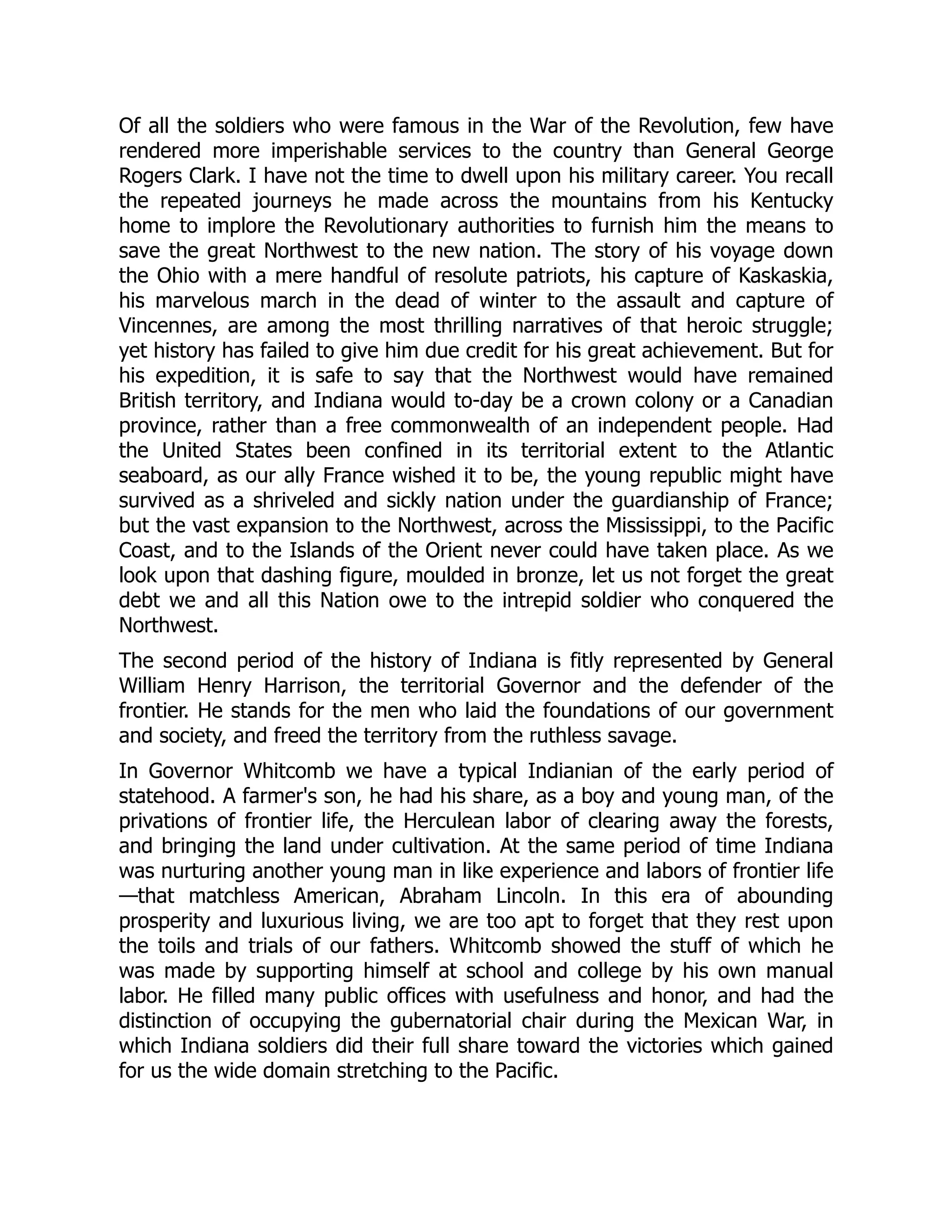 Of all the soldiers who were famous in the War of the Revolution, few have
rendered more imperishable services to the country than General George
Rogers Clark. I have not the time to dwell upon his military career. You recall
the repeated journeys he made across the mountains from his Kentucky
home to implore the Revolutionary authorities to furnish him the means to
save the great Northwest to the new nation. The story of his voyage down
the Ohio with a mere handful of resolute patriots, his capture of Kaskaskia,
his marvelous march in the dead of winter to the assault and capture of
Vincennes, are among the most thrilling narratives of that heroic struggle;
yet history has failed to give him due credit for his great achievement. But for
his expedition, it is safe to say that the Northwest would have remained
British territory, and Indiana would to-day be a crown colony or a Canadian
province, rather than a free commonwealth of an independent people. Had
the United States been confined in its territorial extent to the Atlantic
seaboard, as our ally France wished it to be, the young republic might have
survived as a shriveled and sickly nation under the guardianship of France;
but the vast expansion to the Northwest, across the Mississippi, to the Pacific
Coast, and to the Islands of the Orient never could have taken place. As we
look upon that dashing figure, moulded in bronze, let us not forget the great
debt we and all this Nation owe to the intrepid soldier who conquered the
Northwest.
The second period of the history of Indiana is fitly represented by General
William Henry Harrison, the territorial Governor and the defender of the
frontier. He stands for the men who laid the foundations of our government
and society, and freed the territory from the ruthless savage.
In Governor Whitcomb we have a typical Indianian of the early period of
statehood. A farmer's son, he had his share, as a boy and young man, of the
privations of frontier life, the Herculean labor of clearing away the forests,
and bringing the land under cultivation. At the same period of time Indiana
was nurturing another young man in like experience and labors of frontier life
—that matchless American, Abraham Lincoln. In this era of abounding
prosperity and luxurious living, we are too apt to forget that they rest upon
the toils and trials of our fathers. Whitcomb showed the stuff of which he
was made by supporting himself at school and college by his own manual
labor. He filled many public offices with usefulness and honor, and had the
distinction of occupying the gubernatorial chair during the Mexican War, in
which Indiana soldiers did their full share toward the victories which gained
for us the wide domain stretching to the Pacific.
 