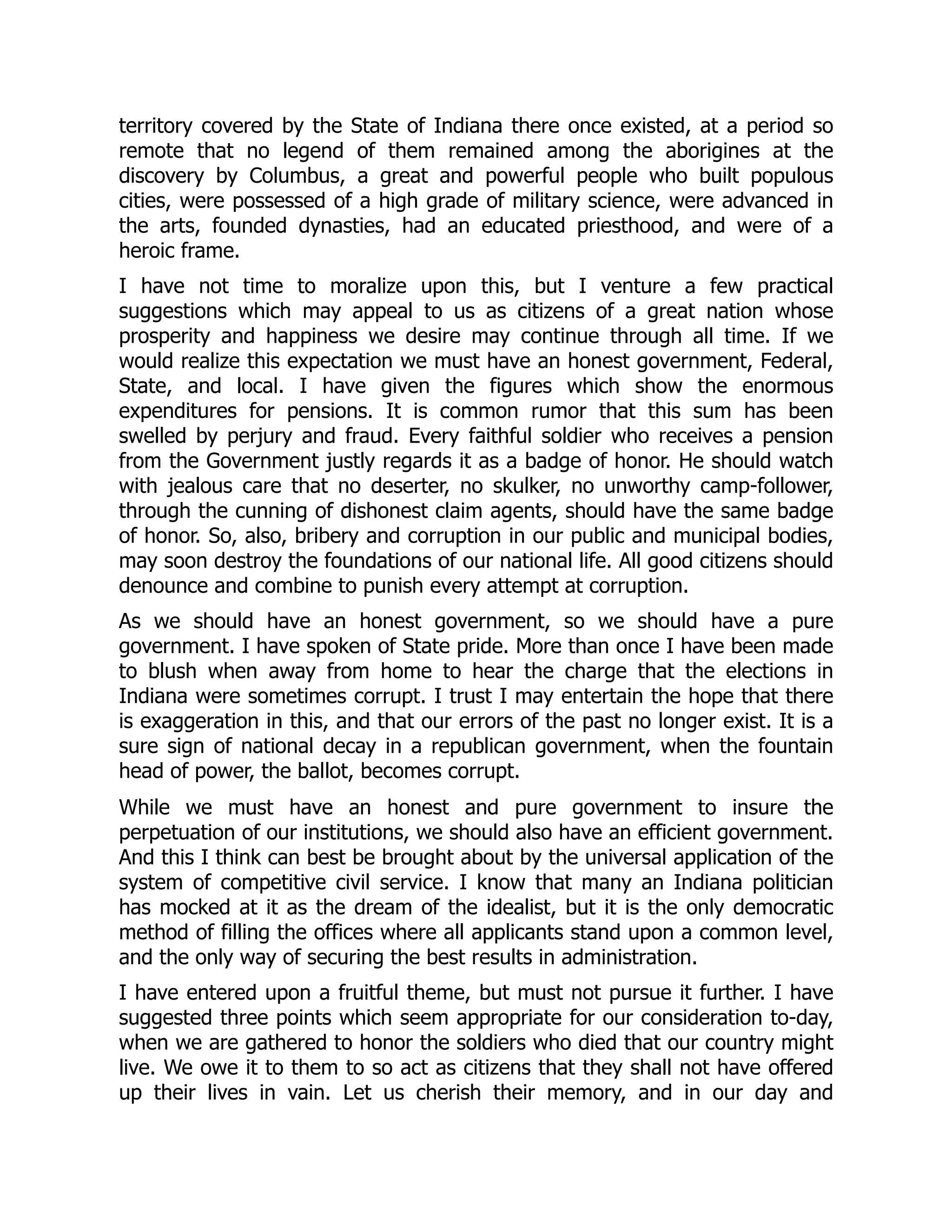 territory covered by the State of Indiana there once existed, at a period so
remote that no legend of them remained among the aborigines at the
discovery by Columbus, a great and powerful people who built populous
cities, were possessed of a high grade of military science, were advanced in
the arts, founded dynasties, had an educated priesthood, and were of a
heroic frame.
I have not time to moralize upon this, but I venture a few practical
suggestions which may appeal to us as citizens of a great nation whose
prosperity and happiness we desire may continue through all time. If we
would realize this expectation we must have an honest government, Federal,
State, and local. I have given the figures which show the enormous
expenditures for pensions. It is common rumor that this sum has been
swelled by perjury and fraud. Every faithful soldier who receives a pension
from the Government justly regards it as a badge of honor. He should watch
with jealous care that no deserter, no skulker, no unworthy camp-follower,
through the cunning of dishonest claim agents, should have the same badge
of honor. So, also, bribery and corruption in our public and municipal bodies,
may soon destroy the foundations of our national life. All good citizens should
denounce and combine to punish every attempt at corruption.
As we should have an honest government, so we should have a pure
government. I have spoken of State pride. More than once I have been made
to blush when away from home to hear the charge that the elections in
Indiana were sometimes corrupt. I trust I may entertain the hope that there
is exaggeration in this, and that our errors of the past no longer exist. It is a
sure sign of national decay in a republican government, when the fountain
head of power, the ballot, becomes corrupt.
While we must have an honest and pure government to insure the
perpetuation of our institutions, we should also have an efficient government.
And this I think can best be brought about by the universal application of the
system of competitive civil service. I know that many an Indiana politician
has mocked at it as the dream of the idealist, but it is the only democratic
method of filling the offices where all applicants stand upon a common level,
and the only way of securing the best results in administration.
I have entered upon a fruitful theme, but must not pursue it further. I have
suggested three points which seem appropriate for our consideration to-day,
when we are gathered to honor the soldiers who died that our country might
live. We owe it to them to so act as citizens that they shall not have offered
up their lives in vain. Let us cherish their memory, and in our day and
 