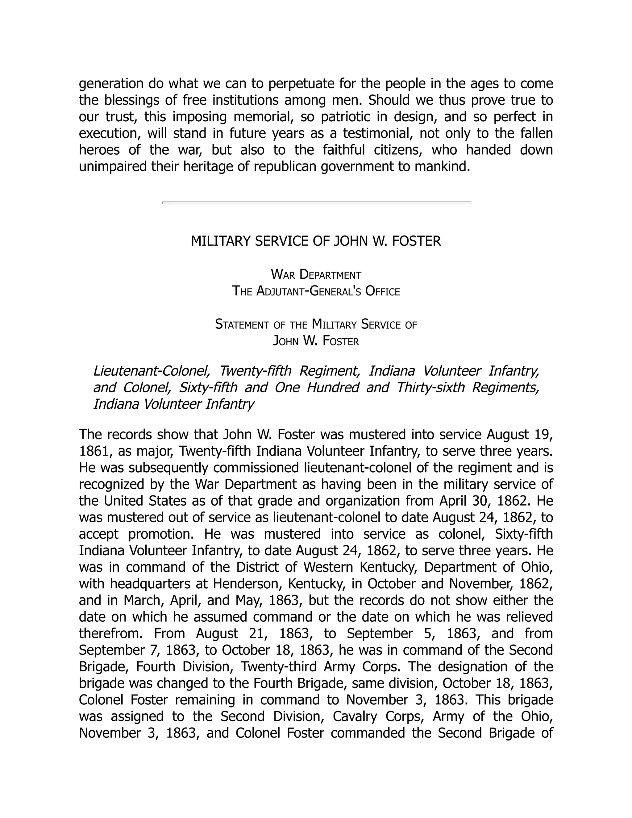generation do what we can to perpetuate for the people in the ages to come
the blessings of free institutions among men. Should we thus prove true to
our trust, this imposing memorial, so patriotic in design, and so perfect in
execution, will stand in future years as a testimonial, not only to the fallen
heroes of the war, but also to the faithful citizens, who handed down
unimpaired their heritage of republican government to mankind.
MILITARY SERVICE OF JOHN W. FOSTER
War Department
The Adjutant-General's Office
Statement of the Military Service of
John W. Foster
Lieutenant-Colonel, Twenty-fifth Regiment, Indiana Volunteer Infantry,
and Colonel, Sixty-fifth and One Hundred and Thirty-sixth Regiments,
Indiana Volunteer Infantry
The records show that John W. Foster was mustered into service August 19,
1861, as major, Twenty-fifth Indiana Volunteer Infantry, to serve three years.
He was subsequently commissioned lieutenant-colonel of the regiment and is
recognized by the War Department as having been in the military service of
the United States as of that grade and organization from April 30, 1862. He
was mustered out of service as lieutenant-colonel to date August 24, 1862, to
accept promotion. He was mustered into service as colonel, Sixty-fifth
Indiana Volunteer Infantry, to date August 24, 1862, to serve three years. He
was in command of the District of Western Kentucky, Department of Ohio,
with headquarters at Henderson, Kentucky, in October and November, 1862,
and in March, April, and May, 1863, but the records do not show either the
date on which he assumed command or the date on which he was relieved
therefrom. From August 21, 1863, to September 5, 1863, and from
September 7, 1863, to October 18, 1863, he was in command of the Second
Brigade, Fourth Division, Twenty-third Army Corps. The designation of the
brigade was changed to the Fourth Brigade, same division, October 18, 1863,
Colonel Foster remaining in command to November 3, 1863. This brigade
was assigned to the Second Division, Cavalry Corps, Army of the Ohio,
November 3, 1863, and Colonel Foster commanded the Second Brigade of
 