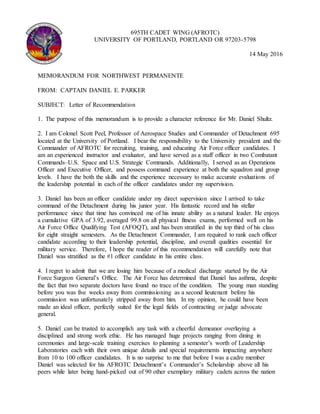 695TH CADET WING (AFROTC)
UNIVERSITY OF PORTLAND, PORTLAND OR 97203-5798
14 May 2016
MEMORANDUM FOR NORTHWEST PERMANENTE
FROM: CAPTAIN DANIEL E. PARKER
SUBJECT: Letter of Recommendation
1. The purpose of this memorandum is to provide a character reference for Mr. Daniel Shultz.
2. I am Colonel Scott Peel, Professor of Aerospace Studies and Commander of Detachment 695
located at the University of Portland. I bear the responsibility to the University president and the
Commander of AFROTC for recruiting, training, and educating Air Force officer candidates. I
am an experienced instructor and evaluator, and have served as a staff officer in two Combatant
Commands–U.S. Space and U.S. Strategic Commands. Additionally, I served as an Operations
Officer and Executive Officer, and possess command experience at both the squadron and group
levels. I have the both the skills and the experience necessary to make accurate evaluations of
the leadership potential in each of the officer candidates under my supervision.
3. Daniel has been an officer candidate under my direct supervision since I arrived to take
command of the Detachment during his junior year. His fantastic record and his stellar
performance since that time has convinced me of his innate ability as a natural leader. He enjoys
a cumulative GPA of 3.92, averaged 99.8 on all physical fitness exams, performed well on his
Air Force Office Qualifying Test (AFOQT), and has been stratified in the top third of his class
for eight straight semesters. As the Detachment Commander, I am required to rank each officer
candidate according to their leadership potential, discipline, and overall qualities essential for
military service. Therefore, I hope the reader of this recommendation will carefully note that
Daniel was stratified as the #1 officer candidate in his entire class.
4. I regret to admit that we are losing him because of a medical discharge started by the Air
Force Surgeon General’s Office. The Air Force has determined that Daniel has asthma, despite
the fact that two separate doctors have found no trace of the condition. The young man standing
before you was five weeks away from commissioning as a second lieutenant before his
commission was unfortunately stripped away from him. In my opinion, he could have been
made an ideal officer, perfectly suited for the legal fields of contracting or judge advocate
general.
5. Daniel can be trusted to accomplish any task with a cheerful demeanor overlaying a
disciplined and strong work ethic. He has managed huge projects ranging from dining in
ceremonies and large-scale training exercises to planning a semester’s worth of Leadership
Laboratories each with their own unique details and special requirements impacting anywhere
from 10 to 100 officer candidates. It is no surprise to me that before I was a cadre member
Daniel was selected for his AFROTC Detachment’s Commander’s Scholarship above all his
peers while later being hand-picked out of 90 other exemplary military cadets across the nation
 