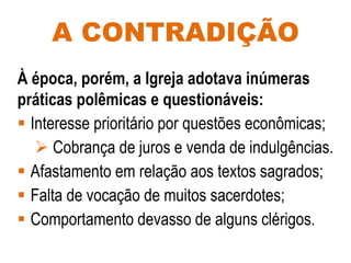 A CONTRADIÇÃO
À época, porém, a Igreja adotava inúmeras
práticas polêmicas e questionáveis:
 Interesse prioritário por questões econômicas;
 Cobrança de juros e venda de indulgências.
 Afastamento em relação aos textos sagrados;
 Falta de vocação de muitos sacerdotes;
 Comportamento devasso de alguns clérigos.
 