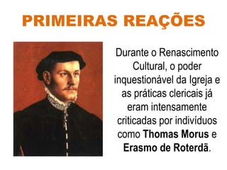 PRIMEIRAS REAÇÕES
Durante o Renascimento
Cultural, o poder
inquestionável da Igreja e
as práticas clericais já
eram intensamente
criticadas por indivíduos
como Thomas Morus e
Erasmo de Roterdã.
 