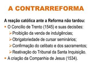 A CONTRARREFORMA
A reação católica ante a Reforma não tardou:
 O Concílio de Trento (1545) e suas decisões:
Proibição da venda de indulgências;
Obrigatoriedade de cursar seminários;
Confirmação do celibato e dos sacramentos;
Reativação do Tribunal da Santa Inquisição.
 A criação da Companhia de Jesus (1534).
 