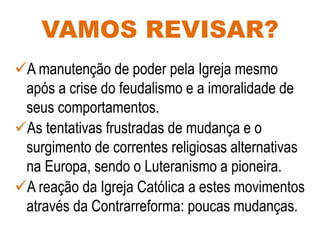VAMOS REVISAR?
A manutenção de poder pela Igreja mesmo
após a crise do feudalismo e a imoralidade de
seus comportamentos.
As tentativas frustradas de mudança e o
surgimento de correntes religiosas alternativas
na Europa, sendo o Luteranismo a pioneira.
A reação da Igreja Católica a estes movimentos
através da Contrarreforma: poucas mudanças.
 
