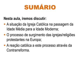 SUMÁRIO
Nesta aula, iremos discutir:
 A situação da Igreja Católica na passagem da
Idade Média para a Idade Moderna;
 O processo de surgimento das igrejas/religiões
protestantes na Europa;
 A reação católica a este processo através da
Contrarreforma.
 