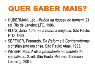 QUER SABER MAIS?
 HUBERMAN, Leo. História da riqueza do homem. 21.
ed. Rio de Janeiro: LTC, 1986.
 KLUG, João. Lutero e a reforma religiosa. São Paulo:
FTD, 1998.
 SEFFNER, Fernando. Da Reforma à Contrarreforma:
o cristianismo em crise. São Paulo: Atual, 1993.
 WEBER, Max. A ética protestante e o espírito do
capitalismo. 2. ed. São Paulo: Pioneira Thomson
Learning, 2001.
 