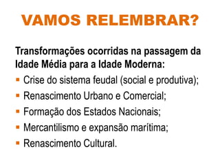 VAMOS RELEMBRAR?
Transformações ocorridas na passagem da
Idade Média para a Idade Moderna:
 Crise do sistema feudal (social e produtiva);
 Renascimento Urbano e Comercial;
 Formação dos Estados Nacionais;
 Mercantilismo e expansão marítima;
 Renascimento Cultural.
 