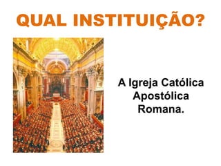 QUAL INSTITUIÇÃO?
A Igreja Católica
Apostólica
Romana.
 