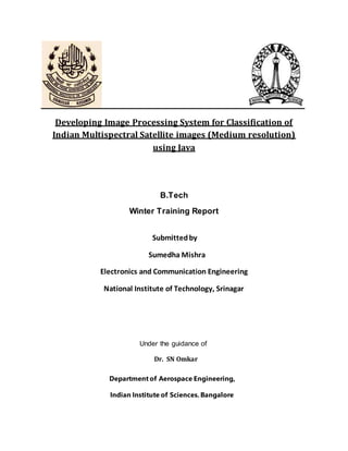 Developing Image Processing System for Classification of
Indian Multispectral Satellite images (Medium resolution)
using Java
B.Tech
Winter Training Report
Submittedby
Sumedha Mishra
Electronics and Communication Engineering
National Institute of Technology, Srinagar
Under the guidance of
Dr. SN Omkar
Department of Aerospace Engineering,
Indian Institute of Sciences. Bangalore
 