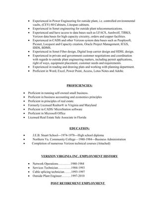 • Experienced in Power Engineering for outside plant, i.e. controlled environmental
vaults, (CEV) 80 Cabinets, Litespan cabinets.
• Experienced in Sonet engineering for outside plant telecommunications.
• Experienced and have access to data bases such as LFACS, Aardwolf, TIRKS,
Verizon data bases for high capacity circuitry, orders and copper facilities.
• Experienced in CADS and other Verizon system data bases such as Peoplesoft,
Picsnet, Locquest and Capacity creation, Oracle Project Management, ICGS,
IDDS, BDMS.
• Experienced in Sonet Fiber design, Digital loop carrier design and HDSL design.
• Experienced in private and government customer negotiations and coordination
with regards to outside plant engineering matters, including permit applications,
right of ways, equipment placement, customer needs and requirements.
• Experienced in reading and drawing plats and working with planning department.
• Proficient in Word, Excel, Power Point, Access, Lotus Notes and Adobe.
PROFICIENCIES:
• Proficient in running self-owned small business.
• Proficient in business accounting and economics principles
• Proficient in principles of real estate.
• Formerly Licensed Realtor® in Virginia and Maryland
• Proficient in CADS/ MicroStation software
• Proficient in Microsoft Office
• Licensed Real Estate Sale Associate in Florida
EDUCATION:
• J.E.B. Stuart School---1974-1978---High school diploma
• Northern Va. Community College—1980-1984---Business Administration
• Completion of numerous Verizon technical courses (Attached)
VERIZON VIRGINIA INC. EMPLOYMENT HISTORY
• Network Operations…………1980-1984
• Services Technician………….1984-1993
• Cable splicing technician…….1993-1997
• Outside Plant Engineer………1997-2010
POST RETIREMENT EMPLOYMENT
 
