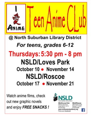 @ North Suburban Library District
For teens, grades 6-12
Thursdays:5:30 pm - 8 pm
NSLD/Loves Park
October 10 ● November 14
NSLD/Roscoe
October 17 ● November 21
Watch anime films, check
out new graphic novels
and enjoy FREE SNACKS !
NSLD/Loves Park NSLD/Roscoe
6340 N. Second St. 5562 Clayton Circle
Loves Park, IL 61111 Roscoe, IL 61073
815-633-4247 815-623-6266
www.northsuburbanlibrary.org
Find us on facebook!
 