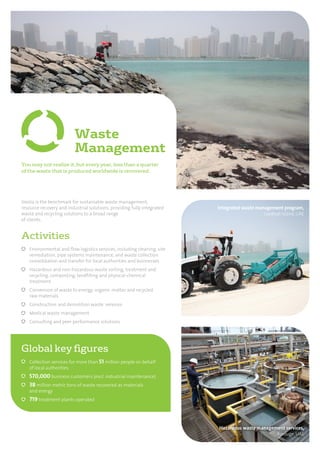 Integrated waste management program,
Saadiyat Island, UAE
Hazardous waste management services,
Borouge, UAE
Activities
Environmental and ﬂow logistics services, including cleaning, site
remediation, pipe systems maintenance, and waste collection
consolidation and transfer for local authorities and businesses
Hazardous and non-hazardous waste sorting, treatment and
recycling, composting, landﬁlling and physical-chemical
treatment
Conversion of waste to energy, organic matter and recycled
raw materials
Construction and demolition waste services
Medical waste management
Consulting and peer performance solutions
Veolia is the benchmark for sustainable waste management,
resource recovery and industrial solutions, providing fully integrated
waste and recycling solutions to a broad range
of clients.
You may not realize it, but every year, less than a quarter
of the waste that is produced worldwide is recovered.
Waste
Management
Global key ﬁgures
Collection services for more than 51 million people on behalf
of local authorities
570,000 business customers (excl. industrial maintenance)
38 million metric tons of waste recovered as materials
and energy
719 treatment plants operated
 