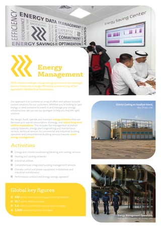 Activities
Energy and climate conditioning (heating and cooling) services
Heating and cooling networks
Industrial utilities
Comprehensive integrated building management services
Climate control and power equipment installations and
industrial maintenance
Performance contract and energy savings approach
District Cooling on Saadiyat Island,
Abu Dhabi, UAE
Energy Management Operations,
Mall of the Emirates, Ski Dubai, UAE
Energy
Management
With climate change, rising energy prices and increasingly
scarce resources, energy efficiency is now on top of the
agenda for Middle East businesses.
Our approach is to combine an array of oﬀers and options to build
custom solutions for our customers. Whether you’re looking to save
energy or need someone to invest in and manage your energy
infrastructure, we can use our synergies to help you ﬁnd the right
solution.
We design, build, operate and maintain energy solutions that can
decrease your overall consumption of energy, and reduce long-term
utilities expenditure. This includes the management of district
cooling networks, energy plant engineering and maintenance
services, technical services for commercial and industrial building
operation and comprehensive building services towards smart
energy management.
Global key ﬁgures
450 district and local heating and cooling networks
53.7 million MWh produced
2.4 million multi-family housing units managed
2,000 industrial facilities managed
 