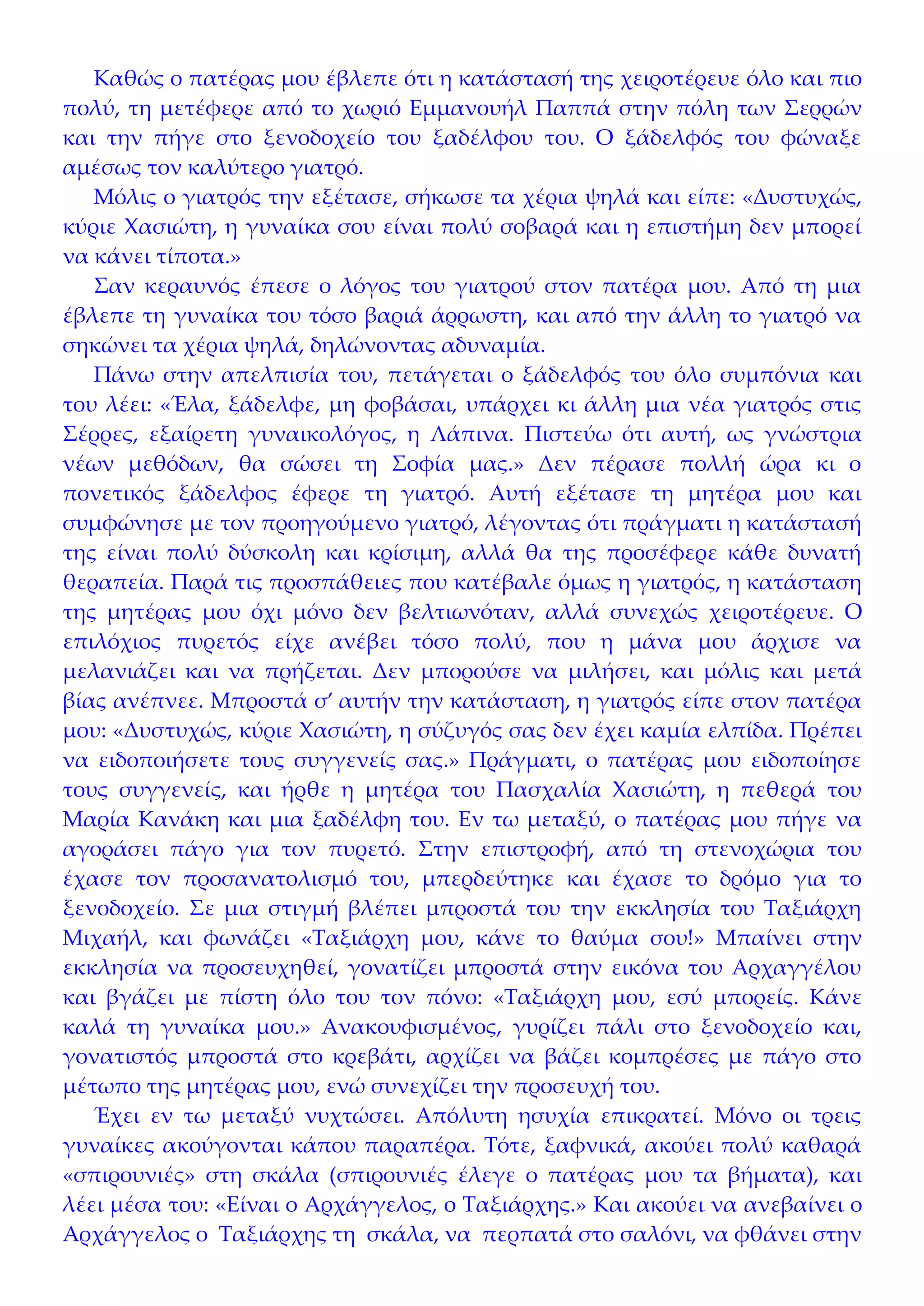 Καθώς ο πατέρας μου έβλεπε ότι η κατάστασή της χειροτέρευε όλο και πιο
πολύ, τη μετέφερε από το χωριό Εμμανουήλ Παππά στην πόλη των Σερρών
και την πήγε στο ξενοδοχείο του ξαδέλφου του. Ο ξάδελφός του φώναξε
αμέσως τον καλύτερο γιατρό.
   Μόλις ο γιατρός την εξέτασε, σήκωσε τα χέρια ψηλά και είπε: «Δυστυχώς,
κύριε Χασιώτη, η γυναίκα σου είναι πολύ σοβαρά και η επιστήμη δεν μπορεί
να κάνει τίποτα.»
   Σαν κεραυνός έπεσε ο λόγος του γιατρού στον πατέρα μου. Από τη μια
έβλεπε τη γυναίκα του τόσο βαριά άρρωστη, και από την άλλη το γιατρό να
σηκώνει τα χέρια ψηλά, δηλώνοντας αδυναμία.
   Πάνω στην απελπισία του, πετάγεται ο ξάδελφός του όλο συμπόνια και
του λέει: «Έλα, ξάδελφε, μη φοβάσαι, υπάρχει κι άλλη μια νέα γιατρός στις
Σέρρες, εξαίρετη γυναικολόγος, η Λάπινα. Πιστεύω ότι αυτή, ως γνώστρια
νέων μεθόδων, θα σώσει τη Σοφία μας.» Δεν πέρασε πολλή ώρα κι ο
πονετικός ξάδελφος έφερε τη γιατρό. Αυτή εξέτασε τη μητέρα μου και
συμφώνησε με τον προηγούμενο γιατρό, λέγοντας ότι πράγματι η κατάστασή
της είναι πολύ δύσκολη και κρίσιμη, αλλά θα της προσέφερε κάθε δυνατή
θεραπεία. Παρά τις προσπάθειες που κατέβαλε όμως η γιατρός, η κατάσταση
της μητέρας μου όχι μόνο δεν βελτιωνόταν, αλλά συνεχώς χειροτέρευε. Ο
επιλόχιος πυρετός είχε ανέβει τόσο πολύ, που η μάνα μου άρχισε να
μελανιάζει και να πρήζεται. Δεν μπορούσε να μιλήσει, και μόλις και μετά
βίας ανέπνεε. Μπροστά σ’ αυτήν την κατάσταση, η γιατρός είπε στον πατέρα
μου: «Δυστυχώς, κύριε Χασιώτη, η σύζυγός σας δεν έχει καμία ελπίδα. Πρέπει
να ειδοποιήσετε τους συγγενείς σας.» Πράγματι, ο πατέρας μου ειδοποίησε
τους συγγενείς, και ήρθε η μητέρα του Πασχαλία Χασιώτη, η πεθερά του
Μαρία Κανάκη και μια ξαδέλφη του. Εν τω μεταξύ, ο πατέρας μου πήγε να
αγοράσει πάγο για τον πυρετό. Στην επιστροφή, από τη στενοχώρια του
έχασε τον προσανατολισμό του, μπερδεύτηκε και έχασε το δρόμο για το
ξενοδοχείο. Σε μια στιγμή βλέπει μπροστά του την εκκλησία του Ταξιάρχη
Μιχαήλ, και φωνάζει «Ταξιάρχη μου, κάνε το θαύμα σου!» Μπαίνει στην
εκκλησία να προσευχηθεί, γονατίζει μπροστά στην εικόνα του Αρχαγγέλου
και βγάζει με πίστη όλο του τον πόνο: «Ταξιάρχη μου, εσύ μπορείς. Κάνε
καλά τη γυναίκα μου.» Ανακουφισμένος, γυρίζει πάλι στο ξενοδοχείο και,
γονατιστός μπροστά στο κρεβάτι, αρχίζει να βάζει κομπρέσες με πάγο στο
μέτωπο της μητέρας μου, ενώ συνεχίζει την προσευχή του.
   Έχει εν τω μεταξύ νυχτώσει. Απόλυτη ησυχία επικρατεί. Μόνο οι τρεις
γυναίκες ακούγονται κάπου παραπέρα. Τότε, ξαφνικά, ακούει πολύ καθαρά
«σπιρουνιές» στη σκάλα (σπιρουνιές έλεγε ο πατέρας μου τα βήματα), και
λέει μέσα του: «Είναι ο Αρχάγγελος, ο Ταξιάρχης.» Και ακούει να ανεβαίνει ο
Αρχάγγελος ο Ταξιάρχης τη σκάλα, να περπατά στο σαλόνι, να φθάνει στην
 