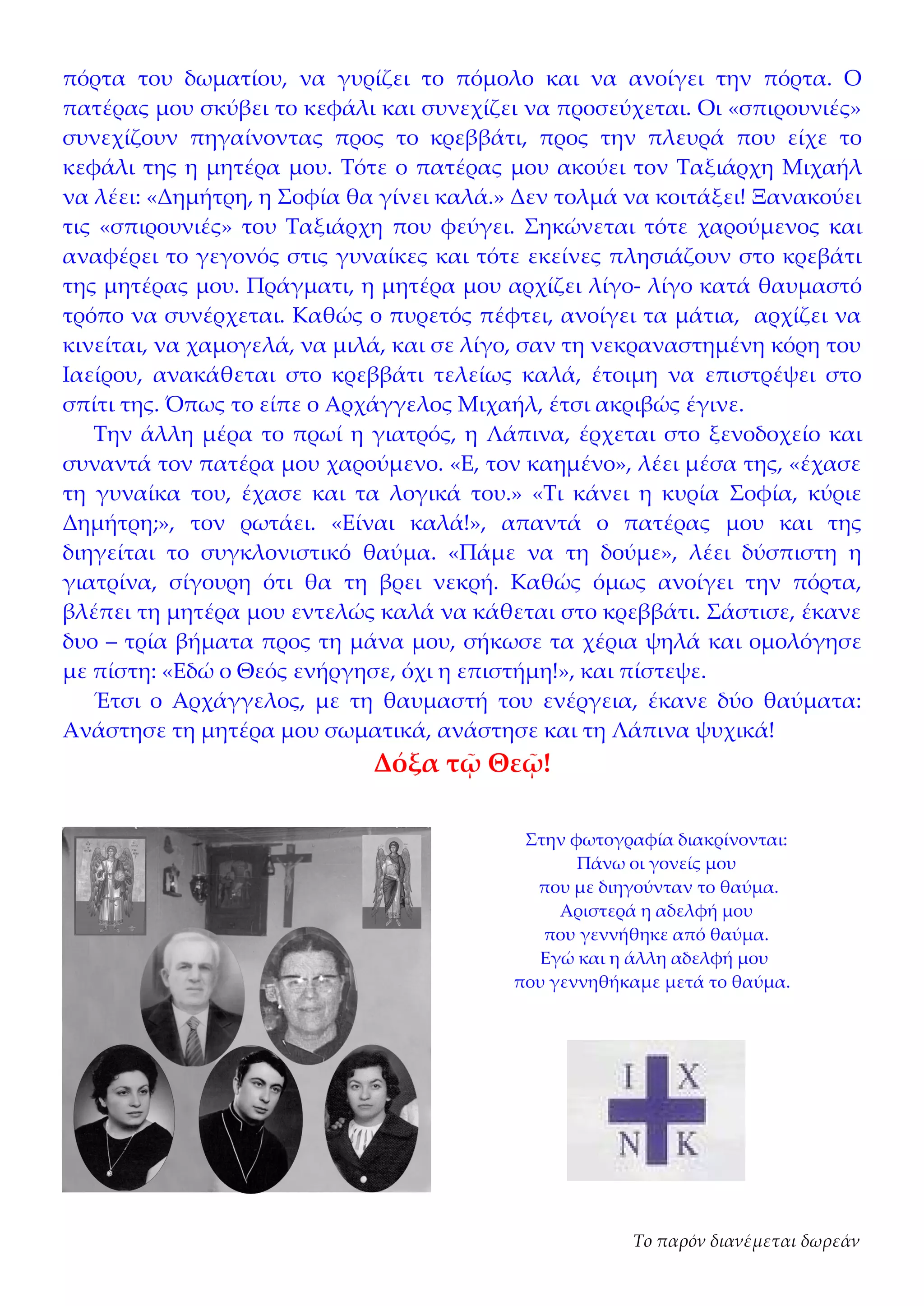 πόρτα του δωματίου, να γυρίζει το πόμολο και να ανοίγει την πόρτα. Ο
πατέρας μου σκύβει το κεφάλι και συνεχίζει να προσεύχεται. Οι «σπιρουνιές»
συνεχίζουν πηγαίνοντας προς το κρεββάτι, προς την πλευρά που είχε το
κεφάλι της η μητέρα μου. Τότε ο πατέρας μου ακούει τον Ταξιάρχη Μιχαήλ
να λέει: «Δημήτρη, η Σοφία θα γίνει καλά.» Δεν τολμά να κοιτάξει! Ξανακούει
τις «σπιρουνιές» του Ταξιάρχη που φεύγει. Σηκώνεται τότε χαρούμενος και
αναφέρει το γεγονός στις γυναίκες και τότε εκείνες πλησιάζουν στο κρεβάτι
της μητέρας μου. Πράγματι, η μητέρα μου αρχίζει λίγο- λίγο κατά θαυμαστό
τρόπο να συνέρχεται. Καθώς ο πυρετός πέφτει, ανοίγει τα μάτια, αρχίζει να
κινείται, να χαμογελά, να μιλά, και σε λίγο, σαν τη νεκραναστημένη κόρη του
Ιαείρου, ανακάθεται στο κρεββάτι τελείως καλά, έτοιμη να επιστρέψει στο
σπίτι της. Όπως το είπε ο Αρχάγγελος Μιχαήλ, έτσι ακριβώς έγινε.
   Την άλλη μέρα το πρωί η γιατρός, η Λάπινα, έρχεται στο ξενοδοχείο και
συναντά τον πατέρα μου χαρούμενο. «Ε, τον καημένο», λέει μέσα της, «έχασε
τη γυναίκα του, έχασε και τα λογικά του.» «Τι κάνει η κυρία Σοφία, κύριε
Δημήτρη;», τον ρωτάει. «Είναι καλά!», απαντά ο πατέρας μου και της
διηγείται το συγκλονιστικό θαύμα. «Πάμε να τη δούμε», λέει δύσπιστη η
γιατρίνα, σίγουρη ότι θα τη βρει νεκρή. Καθώς όμως ανοίγει την πόρτα,
βλέπει τη μητέρα μου εντελώς καλά να κάθεται στο κρεββάτι. Σάστισε, έκανε
δυο – τρία βήματα προς τη μάνα μου, σήκωσε τα χέρια ψηλά και ομολόγησε
με πίστη: «Εδώ ο Θεός ενήργησε, όχι η επιστήμη!», και πίστεψε.
   Έτσι ο Αρχάγγελος, με τη θαυμαστή του ενέργεια, έκανε δύο θαύματα:
Ανάστησε τη μητέρα μου σωματικά, ανάστησε και τη Λάπινα ψυχικά!
                             Δόξα τῷ Θεῷ!

                                           Στην φωτογραφία διακρίνονται:
                                                 Πάνω οι γονείς μου
                                            που με διηγούνταν το θαύμα.
                                               Αριστερά η αδελφή μου
                                             που γεννήθηκε από θαύμα.
                                             Εγώ και η άλλη αδελφή μου
                                          που γεννηθήκαμε μετά το θαύμα.




                                                      Το παρόν διανέμεται δωρεάν
 