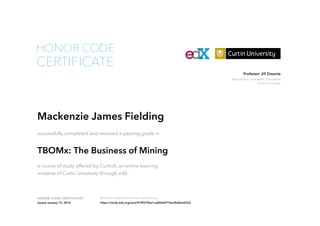 Deputy Vice-Chancellor, Education
Curtin University
Professor Jill Downie
HONOR CODE CERTIFICATE Verify the authenticity of this certificate at
CERTIFICATE
HONOR CODE
Mackenzie James Fielding
successfully completed and received a passing grade in
TBOMx: The Business of Mining
a course of study offered by CurtinX, an online learning
initiative of Curtin University through edX.
Issued January 15, 2016 https://verify.edx.org/cert/019f379ea1ca4bfebf776a58d6ee0563
 