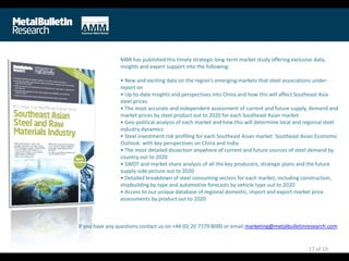 MBR has published this timely strategic long-term market study offering exclusive data,
insights and expert support into the following:
• New and exciting data on the region’s emerging markets that steel associations under-
report on
• Up-to-date insights and perspectives into China and how this will affect Southeast Asia
steel prices
• The most accurate and independent assessment of current and future supply, demand and
market prices by steel product out to 2020 for each Southeast Asian market
• Geo-political analysis of each market and how this will determine local and regional steel
industry dynamics
• Steel investment risk profiling for each Southeast Asian market. Southeast Asian Economic
Outlook: with key perspectives on China and India
• The most detailed dissection anywhere of current and future sources of steel demand by
country out to 2020
• SWOT and market share analysis of all the key producers, strategic plans and the future
supply-side picture out to 2020
• Detailed breakdown of steel consuming sectors for each market, including construction,
shipbuilding by type and automotive forecasts by vehicle type out to 2020
• Access to our unique database of regional domestic, import and export market price
assessments by product out to 2020
17 of 19
If you have any questions contact us on +44 (0) 20 7779 8000 or email marketing@metalbulletinresearch.com
 