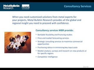When you need customised solutions from metal experts for
your projects, Metal Bulletin Research provides all the global and
regional insight you need to proceed with confidence.
Consultancy services MBR provide:
• Bankable feasibility and financing studies
• Price and market forecasting services
• Strategic consulting services to maximise commercial
opportunities
• Purchasing advice in minimising key input costs
• Market analysis, surveys and research on new products or
for specific regions
• Competitor intelligence
Consultancy Services
18 of 19
 