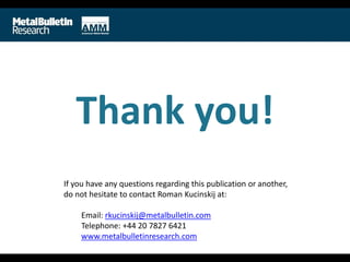 Thank you!
If you have any questions regarding this publication or another,
do not hesitate to contact Roman Kucinskij at:
Email: rkucinskij@metalbulletin.com
Telephone: +44 20 7827 6421
www.metalbulletinresearch.com
 