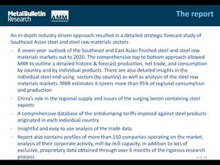 The report
An in-depth industry driven approach resulted in a detailed strategic forecast study of
Southeast Asian steel and steel raw materials sectors
- A seven-year outlook of the Southeast and East Asian finished steel and steel raw
materials markets out to 2020. The comprehensive top to bottom approach allowed
MBR to outline a detailed historic & forecast production, net trade, and consumption
by country and by individual products. There are also detailed insights in the
individual steel end-using sectors (by country) as well as analysis of the steel raw
materials markets. MBR estimates it covers more than 95% of regional consumption
and production
- China’s role in the regional supply and issues of the surging boron containing steel
exports
- A comprehensive database of the antidumping tariffs imposed against steel products
originated in each individual country
- Insightful and easy to use analysis of the trade data
- Report also contains profiles of more than 150 companies operating on the market,
analysis of their corporate activity, mill-by-mill capacity, in addition to lots of
exclusive, proprietary data obtained through over 6 months of the rigorous research
process 3 of 19
 