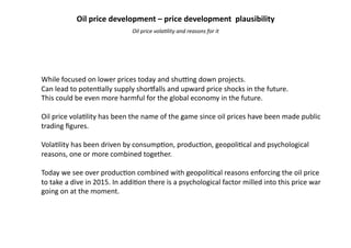 While	
  focused	
  on	
  lower	
  prices	
  today	
  and	
  shu4ng	
  down	
  projects.	
  
Can	
  lead	
  to	
  poten9ally	
  supply	
  shor:alls	
  and	
  upward	
  price	
  shocks	
  in	
  the	
  future.	
  
This	
  could	
  be	
  even	
  more	
  harmful	
  for	
  the	
  global	
  economy	
  in	
  the	
  future.	
  
Oil	
  price	
  vola9lity	
  has	
  been	
  the	
  name	
  of	
  the	
  game	
  since	
  oil	
  prices	
  have	
  been	
  made	
  public	
  
trading	
  ﬁgures.	
  
Vola9lity	
  has	
  been	
  driven	
  by	
  consump9on,	
  produc9on,	
  geopoli9cal	
  and	
  psychological	
  
reasons,	
  one	
  or	
  more	
  combined	
  together.	
  
Today	
  we	
  see	
  over	
  produc9on	
  combined	
  with	
  geopoli9cal	
  reasons	
  enforcing	
  the	
  oil	
  price	
  
to	
  take	
  a	
  dive	
  in	
  2015.	
  In	
  addi9on	
  there	
  is	
  a	
  psychological	
  factor	
  milled	
  into	
  this	
  price	
  war	
  
going	
  on	
  at	
  the	
  moment.	
  
Oil	
  price	
  vola,lity	
  and	
  reasons	
  for	
  it	
  
Oil	
  price	
  development	
  –	
  price	
  development	
  	
  plausibility	
  	
  
 