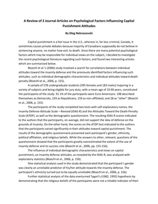 A Review of 2 Journal Articles on Psychological Factors Influencing Capital
Punishment Attitudes
By Oleg Nekrassovski
Capital punishment is a hot issue in the U.S., whereas in, far less criminal, Canada, it
sometimes causes private debates because majority of Canadians supposedly do not believe in
sentencing anyone, no matter how evil, to death. Since there are many potential psychological
factors which may be responsible for individual views on the subject, I decided to investigate
the recent psychological literature regarding such factors, and found two interesting articles
which are summarized below.
Bloechl et al.’s (2006) study involved a search for correlations between individual
attitudes toward the insanity defense and the previously identified factors influencing such
attitudes, such as individual demographic characteristics and individual attitudes toward death
penalty (Bloechl et al., 2006, p. 155).
A sample of 578 undergraduate students (395 females and 183 males) majoring in a
variety of subjects and being eligible for jury duty, with a mean age of 19.90 years, constituted
the participants of the study. 91.1% of the participants were Euro-Americans. 198 described
themselves as Democrats, 193 as Republicans, 159 as non-affiliated, and 28 as “other” (Bloechl
et al., 2006, p. 155).
The participants of the study completed two tests with self-explanatory names, the
Insanity Defense Attitude Scale – Revised (IDAS-R) and the Attitudes Toward the Death Penalty
Scale (ATDP), as well as the demographic questionnaire. The resulting IDAS-R scores indicated
to the authors that the participants, on average, did not support the idea of defense on the
grounds of insanity. On the other hand, the scores on the ATDP test indicated to the authors
that the participants varied significantly in their attitudes toward capital punishment. The
results of the demographic questionnaire presented each participant’s gender, ethnicity,
political affiliation, and religious beliefs. While the answers to other, relevant, questions of the
questionnaire showed that the participants greatly overestimated the extent of the use of
insanity defense and its success rate (Bloechl et al., 2006, pp. 155-156).
The influence of individual demographic characteristics and views on capital
punishment, on insanity defense attitudes, as revealed by the IDAS-R, was analyzed with
exploratory statistics (Bloechl et al., 2006, p. 156).
One statistical analysis used in the study demonstrated that the participant’s gender
was clearly an unreliable predictor of his/her attitude towards the insanity defense. The
participant’s ethnicity turned out to be equally unreliable (Bloechl et al., 2006, p. 156).
Further statistical analysis of the data overturned Tygart’s (1982, 1992) hypothesis by
demonstrating that the religious beliefs of the participants were not a reliable indicator of their
 