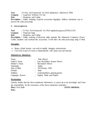 Tool :C#.Net, .Net Framework 4.0, Web Application, SQLServer 2008.
Company : LogicTech Software Pvt Ltd.
Role : Designing and Coding.
Description : Online shopping of goods, accessories &gadgets. Itallows automated way to
process the order processing.
5. www.nvepl.co.in
Tool : C#.Net, .Net Framework 4.0, Web Application,jquery,HTML5,CSS.
Company : Tradeweb India
Role : Designing and Coding.
Description : Online ordering of electronic pillar material, like Aluminum Conductor, Power
Cables, Insulator and overhead line accessories. It will allow the order processing using E-Mail.
Strengths:
 Being a Quick learner, can work in rapidly changing environments.
 Can work as part of a team or independently with equal ease and sincerity.
PERSONAL PROFILE:
Name : Nitin Oberoi
Father’s Name : Late Sh.Gulshan Kumar Oberoi
Mother’s Name : Shr.Sudesh Oberoi
Nationality : Indian
Date of Birth : 09 February 1990
Gender : Male
Hobbies : Listening Music, playing games
Languages Known : English, Hindi and Punjabi
Declaration:
I hereby declare that the above-mentioned information is correct up to my knowledge and I bear
the responsibility for the correctness of the above-mentioned particulars.
Place: New Delhi (NITIN OBEROI)
Date:
 