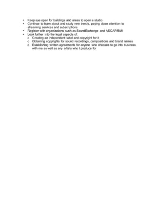 • Keep eye open for buildings and areas to open a studio
• Continue to learn about and study new trends, paying close attention to
streaming services and subscriptions
• Register with organizations such as SoundExchange and ASCAP/BMI
• Look further into the legal aspects of:
o Creating an independent label and copyright for it
o Obtaining copyrights for sound recordings, compositions and brand names
o Establishing written agreements for anyone who chooses to go into business
with me as well as any artists who I produce for
 