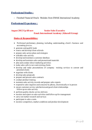 | P a g e 2
ProfessionalStudies :
- Finished Financial Oracle Modules from EMAK International Academy
ProfessionalExperience :
August 2012 Up till now Senior Sales Executive
Emak International Academy ( Kharafi Group)
Duties & Responsibilities:
 Performed preliminary planning including understanding client’s business and
accounting process.
 generate and qualify leads
 source and develop client referrals
 prepare sales action plans and strategies
 schedule sales activity
 develop and maintain a customer database
 develop and maintain sales and promotional materials
 plan and conduct direct marketing activities
 make sales calls to new and existing clients
 develop and make presentations of company training services to current and
potential clients
 negotiate with clients
 develop sales proposals
 prepare and present sales contracts
 conduct product training
 maintain sales activity records and prepare sales reports
 respond to sales inquiries and concerns by phone, electronicallyor in person
 ensure customer service satisfaction and good client relationships
follow up on sales activity
 perform quality checks service delivery
 monitor and report on sales activities and follow up for management
 carry out market research and surveys
 participate in sales events
 monitor competitors, market conditions and product development
 