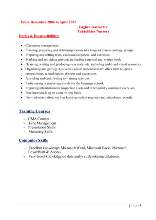 | P a g e 4
From December 2006 to April 2007
English Instructor
Teletubbies Nursery
Duties & Responsibilities:
 Classroom management.
 Planning, preparing and delivering lessons to a range of classes and age groups.
 Preparing and setting tests, examination papers, and exercises.
 Marking and providing appropriate feedback on oral and written work.
 Devising, writing and producing new materials, including audio and visual resources.
 Organizing and getting involved in social and cultural activities such as sports
competitions, school parties, dinners and excursions.
 Attending and contributing to training sessions.
 Participating in marketing events for the language school.
 Preparing information for inspection visits and other quality assurance exercises.
 Freelance teaching on a one-to-one basis.
 Basic administration, such as keeping student registers and attendance records.
Training Courses
- CMA Courses
- Time Management
- Presentation Skills
- Marketing Skills
ComputerSkills
- Excellent knowledge: Microsoft Word, Microsoft Excel, Microsoft
PowerPoint & Access.
- Very Good knowledge on data analysis, developing databases.
 
