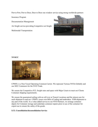 Port to Port, Port to Door, Door to Door one window service using strong worldwide partners
Insurance Program
Documentation Management
Air freight service providing Competitive air freight
Multimodal Transportation
NVOCC
CPMTL is a Non Vessel Operating Common Carrier. We represent Various NVOs Globally and
use SOC Containers for the NVO Trade.
We ensure the Competitive FCL freight rates and space with Major Liners to meet our Clients
Container shipping requirements.
We ensure the guaranteed sailing with no roll over at Transit Locations and the utmost care for
each shipment in and out CPMTL issues own Bills of Lading and undertakes FOB shipments to
any part of the world. As a value added service to our NVO Partners, we arrange container
depots for Container storage and undertake container repairs prior re-use of the container for
export use to ensure the safety of the goods.
LCL Consolidation/deconsolidation Service
 