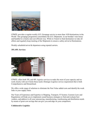 CPMTL provides a regular weekly LCL Groupage service to more than 1650 destinations in the
World. Our groupage programme consolidates the LCL Shipments in our bonded ware house
and handled in a timely and cost efficient way. While in Transit to final destination we take all
efforts and regularly keep tracking of the Shipments to ensure a safety arrival at Destinations.
Weekly scheduled arrival & departures using reputed carriers.
3PL/4PL Services
CPMTL offers both 3PL and 4PL logistics services to make the most of your capacity and we
work closely with our Clients those need a Strategic Logistics service requirement that is both
Comprehensive and Streamlined.
We offer a wide range of solutions to eliminate the Non Value added costs and identify the week
links in your supply chain.
Our Years of Experience and Expertise in Shipping, Transport, IT System, Customs Laws and
Regulations will help you to implement sound business strategies to find and evaluate best
vendors, and address to all your outsourcing, manufacturing, warehousing and distribution needs
by means of great cost savings that can give you and edge on your competitors.
Collaborative Logistics
 