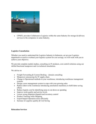  CPMTL provides Collaborative Logistics within the same Industry for storage & delivery
services to the companies in same Industry.
Logistics Consultation
Whether you need to understand the Logistics Industry in Indonesia, set up your Logistics
department or need to overhaul your logistics system for cost savings, we will work with you to
achieve your objective.
We provide complete market studies, consulting on IT products, cost control solutions using our
skilled functional manpower and via technical simulations.
We advise on
 Freight Forwarding & Custom Broking – domain consulting
 Manpower outsourcing for IT supply chain
 Change is Operational methods in your warehouse, introducing warehouse management
systems
 Design a new management system to cope with your growing sales
 Reduce labor in the warehouse introducing automation machinery to fulfil labor saving
efforts
 Reduce logistic cost by identifying areas to cut down on spending
 Improve work quality and service levels
 Lessen wrong shipment dispatch and inventory control
 Product Tracking while Shipping
 Export/Import Operation more efficiently
 Increase in Logistics quality & Cost Saving
Relocation Services
 