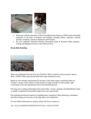  With years of Rich experience in Movers and Relocation Industry, CPMTL plan and handle
relocation of all types of business and building including offices, factories, research
facilities, hospitals, schools in Indonesia and Overseas.
 We also undertake Industrial Packing, Household goods & Personal effects packing ,
Crating and Shipping on door to door delivery basis.
Break Bulk Handling
When your Shipment does not fit to any Flat Rack, ODC Containers and you need to ship in
Bulk, CPMTL Offers specialized break bulk cargo handling services.
Based on your tonnage requirements for all types of dry bulk cargoes worldwide either on
Contract, voyage or time charter, be that shorter or longer periods we find suitable, right
vessel/cargo as per the requirement with in the Scheduled period.
Our long term working relationship with various Ship –owners, operators and Ship Brokers make
us enable to negotiate best possible freight suits your requirements.
Our undisputed technical expertise in handling heavy equipment, Ship chartering, consultancy
and other broking services give us the edge above our competitors.
For any further information or enquiry, please feel free to contact us
Tel: +62 (21) 65305823/65303542/6515513 Fax: +62(21) 6515675
 