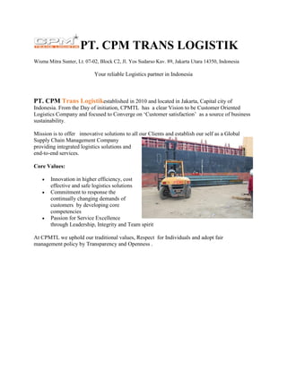 PT. CPM TRANS LOGISTIK
Wisma Mitra Sunter, Lt. 07-02, Block C2, Jl. Yos Sudarso Kav. 89, Jakarta Utara 14350, Indonesia
Your reliable Logistics partner in Indonesia
PT. CPM Trans Logistikestablished in 2010 and located in Jakarta, Capital city of
Indonesia. From the Day of initiation, CPMTL has a clear Vision to be Customer Oriented
Logistics Company and focused to Converge on ‘Customer satisfaction’ as a source of business
sustainability.
Mission is to offer innovative solutions to all our Clients and establish our self as a Global
Supply Chain Management Company
providing integrated logistics solutions and
end-to-end services.
Core Values:
 Innovation in higher efficiency, cost
effective and safe logistics solutions
 Commitment to response the
continually changing demands of
customers by developing core
competencies
 Passion for Service Excellence
through Leadership, Integrity and Team spirit
At CPMTL we uphold our traditional values, Respect for Individuals and adopt fair
management policy by Transparency and Openness .
 