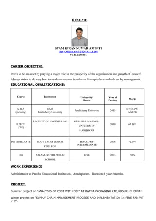 RESUME
SYAM KIRAN KUMAR AMBATI
SHYAMKIRAN14@GMAIL.COM
91-8125695901
CAREER OBJECTIVE:
Prove to be an asset by playing a major role in the prosperity of the organization and growth of oneself.
Always strive to do very best to evaluate success in order to live upto the standards set by management.
EDUCATIONAL QUALIFICATIONS:
WORK EXPERIENCE
Administrator at Pratiba Educational Institution , Amalapuram. Duration-1 year 6months.
PROJECT
Summer project on “ANALYSIS OF COST WITH OEE” AT RATNA PACKAGING LTD,HOSUR, CHENNAI.
Winter project on “SUPPLY CHAIN MANAGEMENT PROCESS AND IMPLEMENTATION IN FINE FAB PVT
LTD”.
Course Institution University/
Board
Year of
Passing
Marks
M.B.A
(pursuing)
DMS
Pondicherry University
Pondicherry University 2015
6.7(CGPA)
AGREG
B.TECH
(CSE)
FACULTY OF ENGINEERING GURUKULA KANGRI
UNIVERSITY
HARIDWAR
2010 63.16%
INTERMEDIATE HOLY CROSS JUNIOR
COLLEGE
BOARD OF
INTERMEDIATE
2006 72.99%
10th PARAM JYOTHI PUBLIC
SCHOOL
ICSE 2003 50%
 