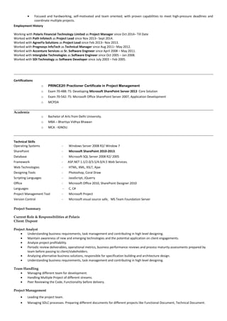• Focused and hardworking, self-motivated and team oriented; with proven capabilities to meet high-pressure deadlines and
coordinate multiple projects.
Employment History
Working with Polaris Financial Technology Limited as Project Manager since Oct 2014– Till Date
Worked with Path Infotech as Project Lead since Nov 2013– Sept 2014.
Worked with AgreeYa Solutions as Project Lead since Feb 2013– Nov 2013.
Worked with Prognosys InfoTech as Technical Manager since Aug 2011– May 2012.
Worked with Accenture Services as Sr. Software Engineer since April 2008 – May 2011.
Worked with Interglobe Technologies as Software Engineer since Oct 2005 – Jan 2008.
Worked with SDI Technology as Software Developer since July 2003 – Feb 2005.
Certifications
o PRINCE2® Practioner Certificate in Project Management
o Exam 70-488: TS: Developing Microsoft SharePoint Server 2013 Core Solution
o Exam 70-542: TS: Microsoft Office SharePoint Server 2007, Application Development
o MCPDA
Academia
o Bachelor of Arts from Delhi University.
o MBA – Bhartiya Vidhya Bhawan
o MCA - IGNOU.
Technical Skills
Operating Systems - Windows Server 2008 R2/ Window 7
SharePoint - Microsoft SharePoint 2010-2013.
Database - Microsoft SQL Server 2008 R2/ 2005
Framework - ASP.NET 1.1/2.0/3.5/4.0/4.5 Web Services.
Web Technologies - HTML, XML, XSLT, Ajax
Designing Tools - Photoshop, Coral Draw
Scripting Languages - JavaScript, JQuerry
Office - Microsoft Office 2010, SharePoint Designer 2010
Languages - C, C#
Project Management Tool - Microsoft Project
Version Control - Microsoft visual source safe, MS Team Foundation Server
Project Summary
Current Role & Responsibilities at Polaris
Client: Dupont
Project Analyst
• Understanding business requirements, task management and contributing in high level designing.
• Maintain awareness of new and emerging technologies and the potential application on client engagements.
• Analyze project profitability.
• Periodic review deliverables, operational metrics, business performance reviews and process maturity assessments prepared by
team before passing to client/stakeholders.
• Analyzing alternative business solutions, responsible for specification building and architecture design.
• Understanding business requirements, task management and contributing in high level designing.
Team Handling
• Managing different team for development.
• Handling Multiple Project of different streams.
• Peer Reviewing the Code, Functionality before delivery.
Project Management
• Leading the project team.
• Managing SDLC processes. Preparing different documents for different projects like Functional Document, Technical Document.
 